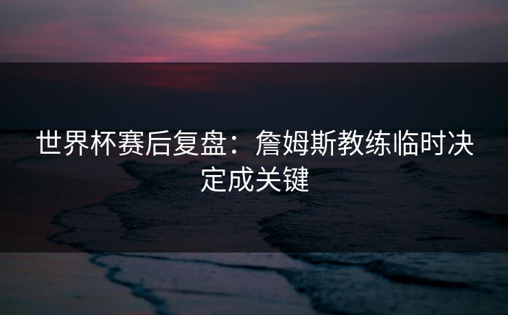 世界杯赛后复盘：詹姆斯教练临时决定成关键