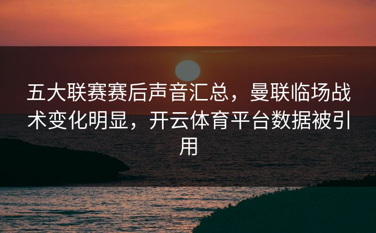 五大联赛赛后声音汇总，曼联临场战术变化明显，开云体育平台数据被引用