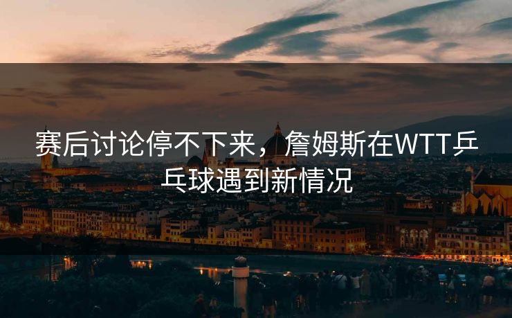 赛后讨论停不下来，詹姆斯在WTT乒乓球遇到新情况