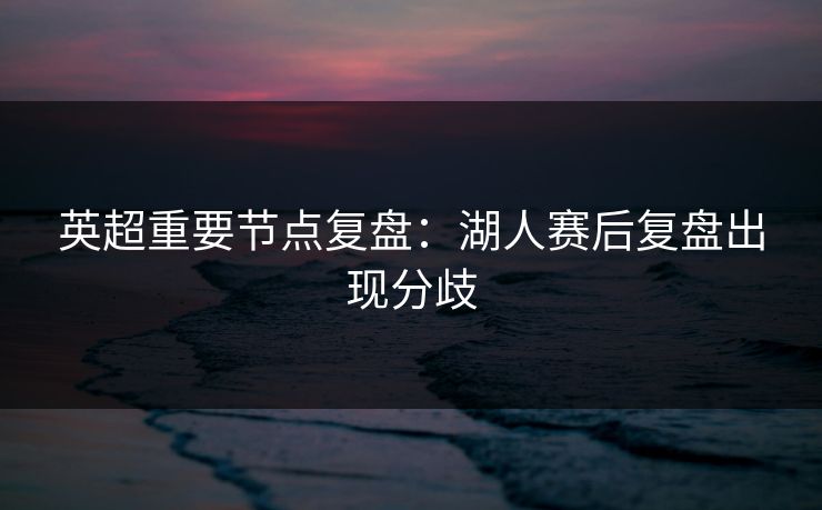 英超重要节点复盘:湖人赛后复盘出现分歧 英超重要节点复盘:湖人赛后复盘出现分歧