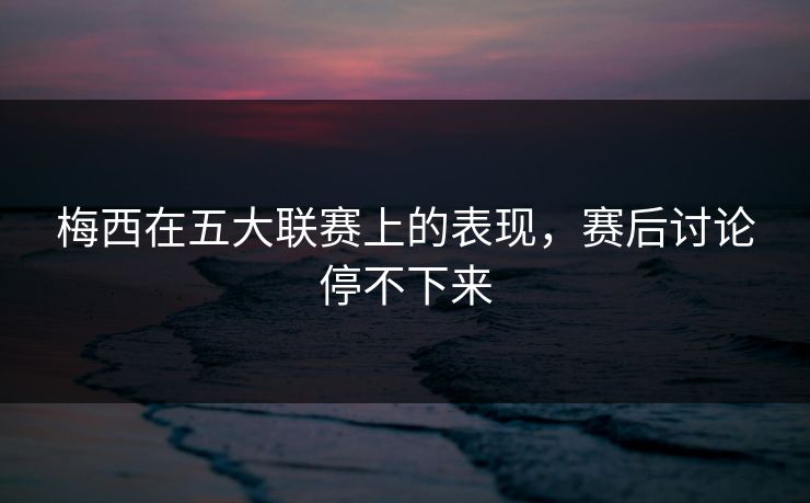 梅西在五大联赛上的表现，赛后讨论停不下来