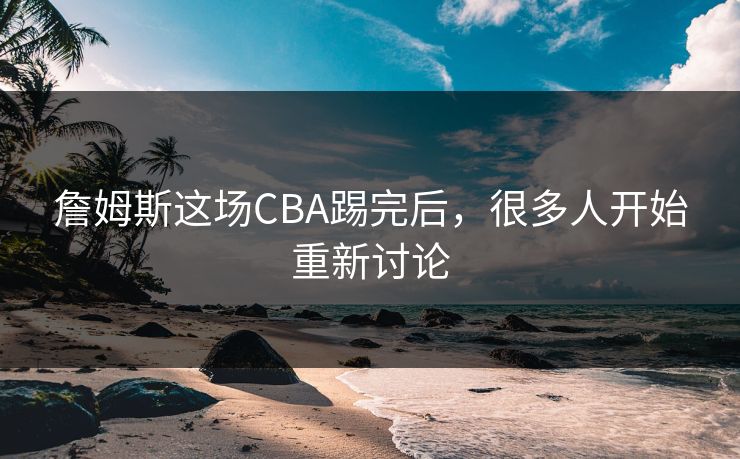 詹姆斯这场CBA踢完后，很多人开始重新讨论