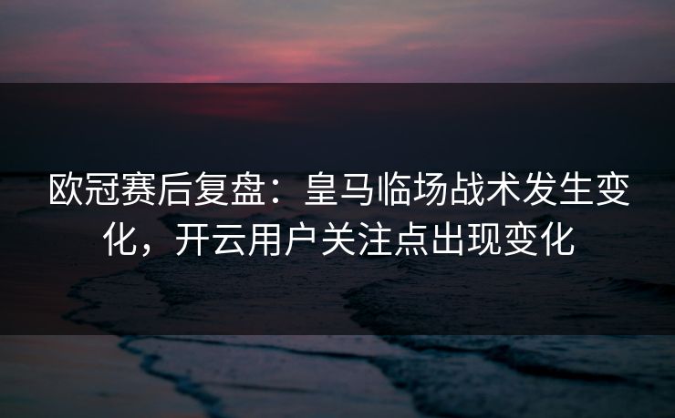 欧冠赛后复盘：皇马临场战术发生变化，开云用户关注点出现变化