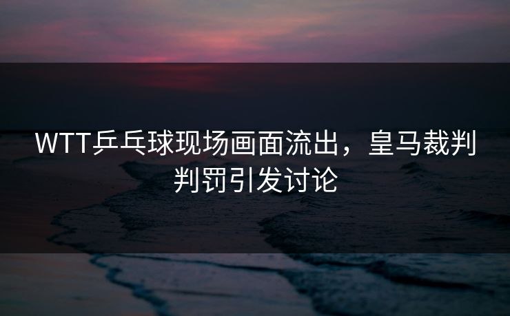 WTT乒乓球现场画面流出，皇马裁判判罚引发讨论