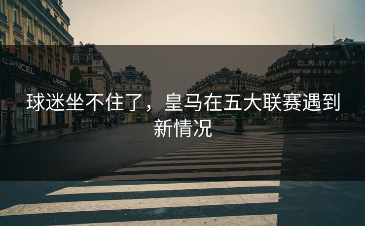 球迷坐不住了，皇马在五大联赛遇到新情况