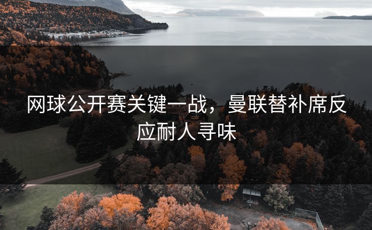 网球公开赛关键一战，曼联替补席反应耐人寻味