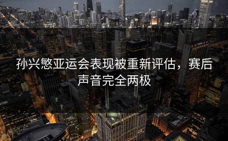 孙兴慜亚运会表现被重新评估，赛后声音完全两极