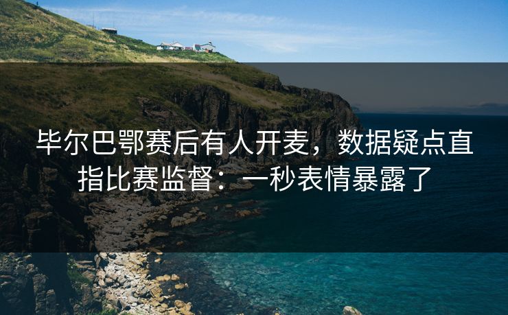 毕尔巴鄂赛后有人开麦,数据疑点直指比赛监督:一秒表情暴露了 毕尔巴鄂赛后有人开麦,数据疑点直指比赛监督:一秒表情暴露了