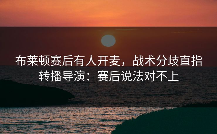 布莱顿赛后有人开麦，战术分歧直指转播导演：赛后说法对不上